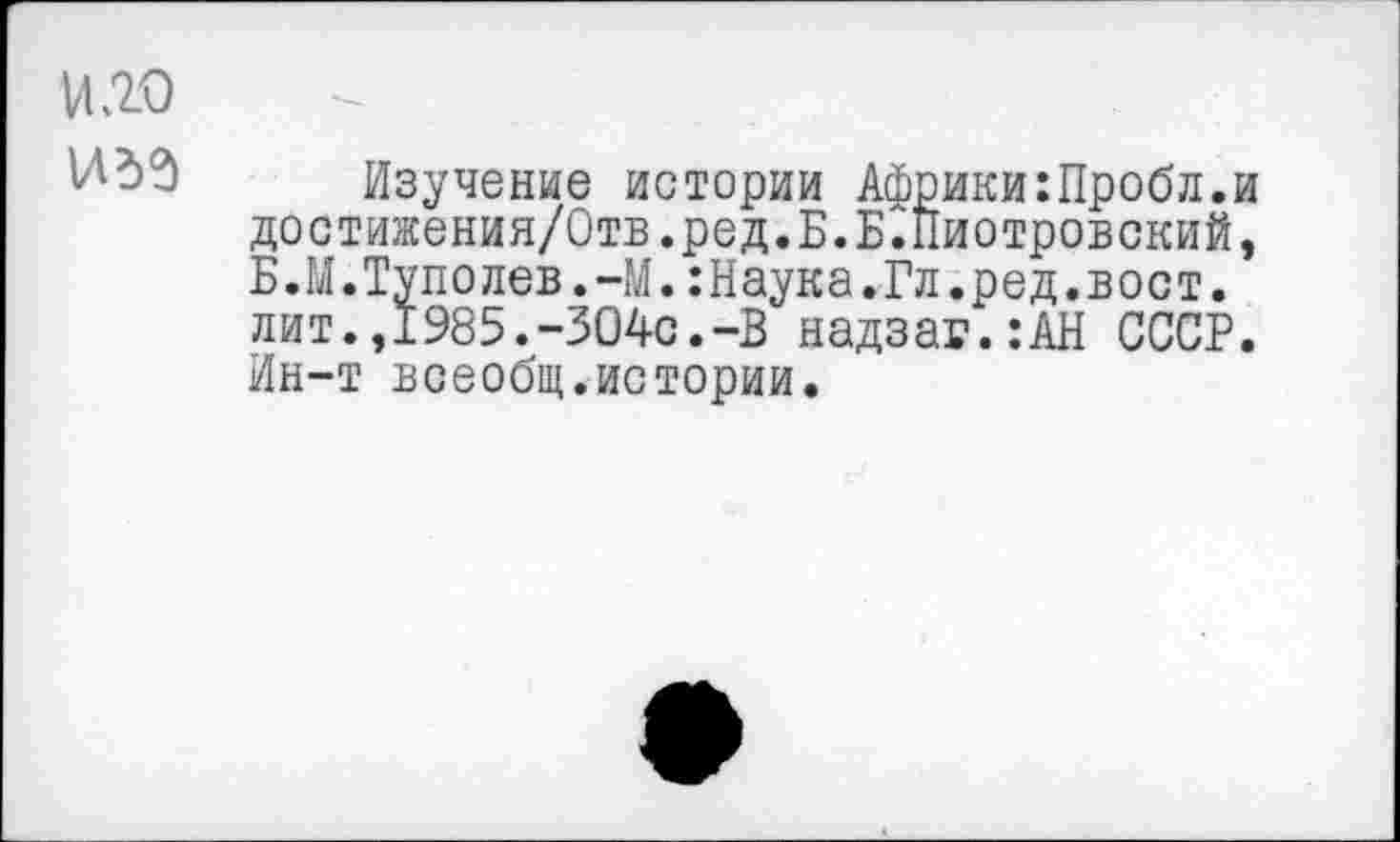 ﻿VI20
Изучение истории Африки:Пробл.и достижения/Отв.ред.Б.Б.Пиотровский, Б.М.Туполев.-М.:Наука.Гл.ред.вост. лит.,1985.-304с.-В надзаг.:АН СССР. Ин-т всеобщ.истории.